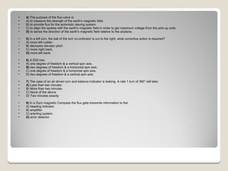 4)  The purpose of the flux-valve is: A) to measure the strength of the earth's magnetic field.  B) to provide flux for the automatic slaving system.  C) to align the spokes with the earth's magnetic field in order to get maximum voltage from the pick-up coils.  D)  to sense the direction of the earth's magnetic field relative to the airplane.  5)  In a left turn, the ball of the turn co-ordinator is out to the right, what corrective action is required? A) more left rudder.  B) decrease elevator pitch.  C) more right bank.  D)  more left bank.  6)  A DGI has: A) one degree of freedom & a vertical spin axis.  B)  two degrees of freedom & a horizontal spin axis.  C) one degree of freedom & a horizontal spin axis.  D) two degrees of freedom & a vertical spin axis.  7)  The case of an air driven turn and balance indicator is leaking. A rate 1 turn of 360° will take: A)  Less than two minutes  B) More than two minutes  C) None of the above  D) Two minutes exactly  8)  In a Gyro magnetic Compass the flux gate transmits information to the: A) heading indicator.  B) amplifier.  C) erecting system.  D)  error detector.  