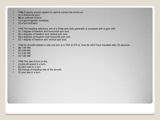 110)  A gravity erector system is used to correct the errors on: A) a directional gyro.  B)  an artificial horizon.  C) a gyromagnetic compass.  D) a turn indicator.  111)  The heading reference unit of a three-axis data generator is equipped with a gyro with: A) 1 degree of freedom and horizontal spin axis.  B) 2 degrees of freedom and vertical spin axis.  C)  2 degrees of freedom and horizontal spin axis.  D) 1 degree of freedom and vertical spin axis.  112)  An aircraft initiates a rate one turn at a TAS of 270 kt. How far will it have travelled after 25 seconds: A)  1.96 NM  B) 5.88 NM  C) 3.92 NM  D) 7.84 NM  113)  The rate-of-turn is the: A) aircraft speed in a turn.  B) pitch rate in a turn.  C)  change-of-heading rate of the aircraft.  D) yaw rate in a turn.  