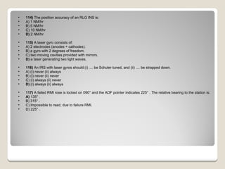 114)  The position accuracy of an RLG INS is: A) 1 NM/hr  B) 5 NM/hr  C) 10 NM/hr  D)  2 NM/hr  115)  A laser gyro consists of: A) 2 electrodes (anodes + cathodes).  B) a gyro with 2 degrees of freedom.  C) two moving cavities provided with mirrors.  D)  a laser generating two light waves.  116)  An IRS with laser gyros should (i) .... be Schuler tuned, and (ii) .... be strapped down. A) (i) never (ii) always  B) (i) never (ii) never  C) (i) always (ii) never  D)  (i) always (ii) always  117)  A failed RMI rose is locked on 090° and the ADF pointer indicates 225° . The relative bearing to the station is: A)  135° .  B) 315° .  C) Impossible to read, due to failure RMI.  D) 225° .  