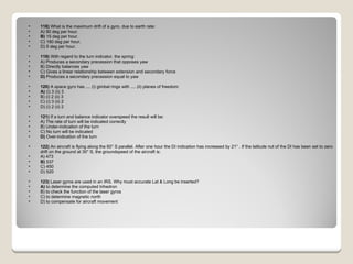 118)  What is the maximum drift of a gyro, due to earth rate: A) 90 deg per hour.  B)  15 deg per hour.  C) 180 deg per hour.  D) 5 deg per hour.  119)  With regard to the turn indicator, the spring: A) Produces a secondary precession that opposes yaw  B) Directly balances yaw  C) Gives a linear relationship between extension and secondary force  D)  Produces a secondary precession equal to yaw  120)  A space gyro has .... (i) gimbal rings with .... (ii) planes of freedom: A)  (i) 3 (ii) 3  B) (i) 2 (ii) 3  C) (i) 3 (ii) 2  D) (i) 2 (ii) 2  121)  If a turn and balance indicator overspeed the result will be: A) The rate of turn will be indicated correctly  B) Under-indication of the turn  C) No turn will be indicated  D)  Over-indication of the turn  122)  An aircraft is flying along the 60° S parallel. After one hour the DI indication has increased by 21° . If the latitude nut of the DI has been set to zero drift on the ground at 30° S, the groundspeed of the aircraft is: A) 473  B)  537  C) 450  D) 520  123)  Laser gyros are used in an IRS. Why must accurate Lat & Long be inserted? A)  to determine the computed trihedron  B) to check the function of the laser gyros  C) to determine magnetic north  D) to compensate for aircraft movement  
