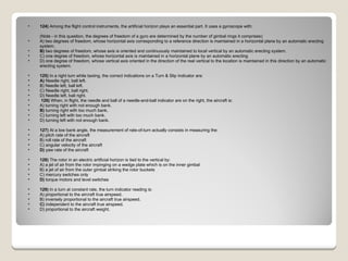 124)  Among the flight control instruments, the artificial horizon plays an essential part. It uses a gyroscope with: (Note - in this question, the degrees of freedom of a gyro are determined by the number of gimbal rings it comprises) A) two degrees of freedom, whose horizontal axis corresponding to a reference direction is maintained in a horizontal plane by an automatic erecting system.  B)  two degrees of freedom, whose axis is oriented and continuously maintained to local vertical by an automatic erecting system.  C) one degree of freedom, whose horizontal axis is maintained in a horizontal plane by an automatic erecting  D) one degree of freedom, whose vertical axis oriented in the direction of the real vertical to the location is maintained in this direction by an automatic erecting system.  125)  In a right turn while taxiing, the correct indications on a Turn & Slip Indicator are: A)  Needle right, ball left.  B) Needle left, ball left.  C) Needle right, ball right.  D) Needle left, ball right.    126)  When, in flight, the needle and ball of a needle-and-ball indicator are on the right, the aircraft is: A) turning right with not enough bank.  B)  turning right with too much bank.  C) turning left with too much bank.  D) turning left with not enough bank. 127)  At a low bank angle, the measurement of rate-of-turn actually consists in measuring the: A) pitch rate of the aircraft  B) roll rate of the aircraft  C) angular velocity of the aircraft  D)  yaw rate of the aircraft  128)  The rotor in an electric artificial horizon is tied to the vertical by: A) a jet of air from the rotor impinging on a wedge plate which is on the inner gimbal  B) a jet of air from the outer gimbal striking the rotor buckets  C) mercury switches only  D)  torque motors and level switches  129)  In a turn at constant rate, the turn indicator reading is: A) proportional to the aircraft true airspeed.  B) inversely proportional to the aircraft true airspeed.  C)  independent to the aircraft true airspeed.  D) proportional to the aircraft weight.  