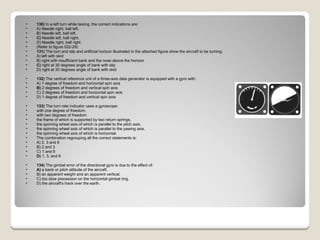 130)  In a left turn while taxiing, the correct indications are: A) Needle right, ball left.  B) Needle left, ball left.  C)  Needle left, ball right.  D) Needle right, ball right.  (Refer to figure 022-29) 131)  The turn and slip and artificial horizon illustrated in the attached figure show the aircraft to be turning: A) left with skid  B) right with insufficient bank and the nose above the horizon  C)  right at 30 degrees angle of bank with slip  D) right at 30 degrees angle of bank with skid  132)  The vertical reference unit of a three-axis data generator is equipped with a gyro with: A) 1 degree of freedom and horizontal spin axis  B)  2 degrees of freedom and vertical spin axis  C) 2 degrees of freedom and horizontal spin axis  D) 1 degree of freedom and vertical spin axis  133)  The turn rate indicator uses a gyroscope:  with one degree of freedom.  with two degrees of freedom  the frame of which is supported by two return springs.  the spinning wheel axis of which is parallel to the pitch axis.  the spinning wheel axis of which is parallel to the yawing axis.  the spinning wheel axis of which is horizontal. The combination regrouping all the correct statements is: A) 2, 3 and 6  B) 2 and 3  C) 1 and 6  D)  1, 3, and 6  134)  The gimbal error of the directional gyro is due to the effect of: A)  a bank or pitch attitude of the aircraft.  B) an apparent weight and an apparent vertical.  C) too slow precession on the horizontal gimbal ring.  D) the aircraft's track over the earth.  