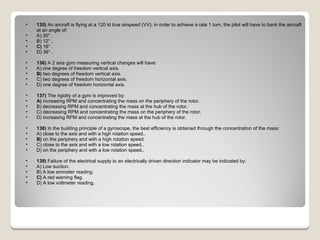 135)  An aircraft is flying at a 120 kt true airspeed (VV), in order to achieve a rate 1 turn, the pilot will have to bank the aircraft at an angle of: A) 30° .  B) 12° .  C)  18° .  D) 36° .  136)  A 2 axis gyro measuring vertical changes will have: A) one degree of freedom vertical axis.  B)  two degrees of freedom vertical axis.  C) two degrees of freedom horizontal axis.  D) one degree of freedom horizontal axis.  137)  The rigidity of a gyro is improved by: A)  increasing RPM and concentrating the mass on the periphery of the rotor.  B) decreasing RPM and concentrating the mass at the hub of the rotor.  C) decreasing RPM and concentrating the mass on the periphery of the rotor.  D) increasing RPM and concentrating the mass at the hub of the rotor.  138)  In the building principle of a gyroscope, the best efficiency is obtained through the concentration of the mass: A) close to the axis and with a high rotation speed..  B)  on the periphery and with a high rotation speed.  C) close to the axis and with a low rotation speed..  D) on the periphery and with a low rotation speed..  139)  Failure of the electrical supply to an electrically driven direction indicator may be indicated by: A) Low suction.  B) A low ammeter reading.  C)  A red warning flag.  D) A low voltmeter reading.  