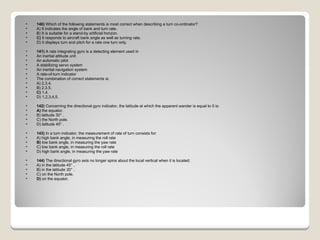 140)  Which of the following statements is most correct when describing a turn co-ordinator? A) It indicates the angle of bank and turn rate.  B) It is suitable for a stand-by artificial horizon.  C)  It responds to aircraft bank angle as well as turning rate.  D) It displays turn and pitch for a rate one turn only.  141)  A rate integrating gyro is a detecting element used in  An inertial attitude unit  An automatic pilot  A stabilizing servo system  An inertial navigation system  A rate-of-turn indicator The combination of correct statements is: A) 2,3,4.  B) 2,3,5.  C)  1,4.  D) 1,2,3,4,5.  142)  Concerning the directional gyro indicator, the latitude at which the apparent wander is equal to 0 is: A)  the equator.  B) latitude 30° .  C) the North pole.  D) latitude 45° .  143)  In a turn indicator, the measurement of rate of turn consists for: A) high bank angle, in measuring the roll rate  B)  low bank angle, in measuring the yaw rate  C) low bank angle, in measuring the roll rate  D) high bank angle, in measuring the yaw rate  144)  The directional gyro axis no longer spins about the local vertical when it is located: A) in the latitude 45° .  B) in the latitude 30° .  C) on the North pole.  D)  on the equator.  