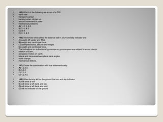 145)  Which of the following are errors of a DGI:  earth rate  transport wander  banking when pitched up  annual movement of poles  mechanical problems A)  1, 2, 3, & 5  B) 3, 4, & 5  C) all 5  D) 2, 3, & 5  146)  The forces which affect the balance ball in a turn and slip indicator are: A) weight, lift vector and TAS.  B)  weight and centrifugal force.  C) centripetal force, attitude and weight.  D) weight and centripetal force.  The indications on a directional gyroscope or gyrocompass are subject to errors, due to:  rotation of Earth.  aeroplane motion on Earth.  lateral and transversal aeroplane bank angles.  north change.  mechanical defects. 147)  Chose the combination with true statements only: A)  1,2,3,5.  B) 3,4,5.  C) 2,3,5.  D) 1,2,4,5.  148)  When turning left on the ground the turn and slip indicator: A) will show a skid  B) will show a left bank and slip  C)  will show a left bank and skid  D) will not indicate on the ground  