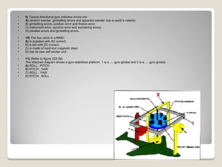 9)  Typical directional gyro indicator errors are: A)  random wander, gimballing errors and apparent wander due to earth's rotation.  B) gimballing errors, position error and friction error.  C) instrument error, synchro error and wandering errors.  D) parallax errors and gimballing errors.  10)  The flux valve in a RIMC: A)  is supplied with AC current.  B) is fed with DC current.  C) is made of hard-iron magnetic steel.  D) has its own self exciter unit.  11)  (Refer to figure 022-09) The attached diagram shows a gyro-stabilized platform. 1 is a .... gyro gimbal and 2 is a .... gyro gimbal. A)  ROLL ; PITCH  B) PITCH ; YAW  C) ROLL ; YAW  D) PITCH ; ROLL  