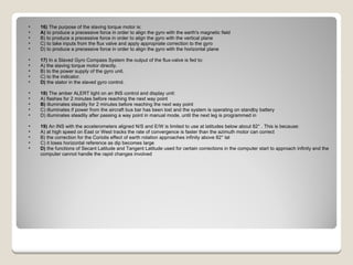 16)  The purpose of the slaving torque motor is: A)  to produce a precessive force in order to align the gyro with the earth's magnetic field  B) to produce a precessive force in order to align the gyro with the vertical plane  C) to take inputs from the flux valve and apply appropriate correction to the gyro  D) to produce a precessive force in order to align the gyro with the horizontal plane  17)  In a Slaved Gyro Compass System the output of the flux-valve is fed to: A) the slaving torque motor directly.  B) to the power supply of the gyro unit.  C) to the indicator.  D)  the stator in the slaved gyro control.  18)  The amber ALERT light on an INS control and display unit: A) flashes for 2 minutes before reaching the next way point  B)  illuminates steadily for 2 minutes before reaching the next way point  C) illuminates if power from the aircraft bus bar has been lost and the system is operating on standby battery  D) illuminates steadily after passing a way point in manual mode, until the next leg is programmed in  19)  An INS with the accelerometers aligned N/S and E/W is limited to use at latitudes below about 82° . This is because: A) at high speed on East or West tracks the rate of convergence is faster than the azimuth motor can correct  B) the correction for the Coriolis effect of earth rotation approaches infinity above 82° lat  C) it loses horizontal reference as dip becomes large  D)  the functions of Secant Latitude and Tangent Latitude used for certain corrections in the computer start to approach infinity and the computer cannot handle the rapid changes involved  