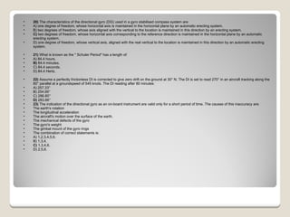 20)  The characteristics of the directional gyro (DG) used in a gyro stabilised compass system are: A) one degree of freedom, whose horizontal axis is maintained in the horizontal plane by an automatic erecting system.  B) two degrees of freedom, whose axis aligned with the vertical to the location is maintained in this direction by an erecting system.  C)  two degrees of freedom, whose horizontal axis corresponding to the reference direction is maintained in the horizontal plane by an automatic erecting system.  D) one degree of freedom, whose vertical axis, aligned with the real vertical to the location is maintained in this direction by an automatic erecting system.  21)  What is known as the " Schuler Period" has a length of: A) 84.4 hours.  B)  84.4 minutes.  C) 84.4 seconds.  D) 84.4 Hertz.  22)  Assume a perfectly frictionless DI is corrected to give zero drift on the ground at 30° N. The DI is set to read 270° in an aircraft tracking along the 60° parallel at a groundspeed of 545 knots. The DI reading after 80 minutes: A) 257.33°  B) 254.66°  C) 286.80°  D)  283.66°  23)  The indication of the directional gyro as an on-board instrument are valid only for a short period of time. The causes of this inaccuracy are:  The earth's rotation  The longitudinal acceleration  The aircraft's motion over the surface of the earth.  The mechanical defects of the gyro  The gyro's weight  The gimbal mount of the gyro rings The combination of correct statements is: A) 1,2,3,4,5,6.  B) 1,3,4.  C)  1,3,4,6.  D) 2,5,6.  