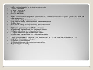 24)  The rotational speed of an air-driven gyro is normally: A)  9000 - 12000 RPM  B) 14000 - 16000 RPM  C) 4400 - 4600 RPM  D) 6000 - 9000 RPM  25)  The corrections fed to the platform gimbal motors of a north referenced inertial navigation system during the ALIGN mode use inputs from: A)  the latitude setting, the accelerometers  B) the longitude setting, the latitude setting, the air data computer  C) all the above  D) the latitude setting, the longitude setting, the accelerometers  26)  Erection systems are provided for the purpose of: A)  Erecting and maintaining the gyro in its vertical position  B) Aligning a directional gyro in its vertical position  C) Aligning a directional gyro in its horizontal position  D) Erecting and maintaining the gyro in its horizontal position  27)  The rotational speed of the gyro in a rate of turn indicator is .... (i) than in the direction indicator to .... (ii): A) (i) Higher (ii) reduce apparent wander  B) (i) Higher (ii) increase rigidity  C) (i) Lower (ii) increase the resultant precessional force  D)  (i) Lower (ii) reduce rigidity  
