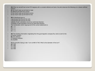 28)  When an aircraft has turned 270 degrees with a constant attitude and bank, the pilot observes the following on a classic artificial horizon: A)  too much nose up and bank to high.  B) attitude and bank are correct.  C) too much nose up and bank correct.  D) too much nose up and bank to low.  29)  A directional gyro is:  a gyroscope free around two axis  a gyroscope free around one axis  capable of self- orientation around an earth-tied direction  incapable of self-orientation around an earth-tied direction The combination which regroups all of the correct statements is: A)  1 - 4.  B) 2 - 3.  C) 2 - 4.  D) 1 - 3.  30)  The heading information originating from the gyromagnetic compass flux valve is sent to the: A) erector system.  B)  error detector.  C) heading indicator.  D) amplifier.  31)  An aircraft is flying a rate 1 turn at 480 kt TAS. What is the diameter of the turn? A)  5 NM  B) 2 NM  C) 3 NM  D) 6 NM  