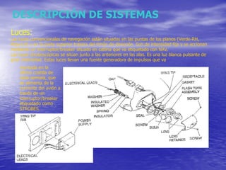 DESCRIPCIÓN DE SISTEMAS Luces: Las luces convencionales de navegación están situadas en las puntas de los planos (Verde-RH, Roja-LH) y en la parte superior trasera del timón de dirección. Son de intensidad fija y se accionan mediante un interruptor/breaker situado en cabina que va etiquetado con NAV.  Las luces stroboscópicas se sitúan junto a las anteriores en las alas. Es una luz blanca pulsante de gran intensidad. Estas luces llevan una fuente generadora de impulsos que va montada en la última costilla de cada semiala, que se alimenta de la corriente del avión a través de un interruptor/breaker etiquetado como STROBES. 