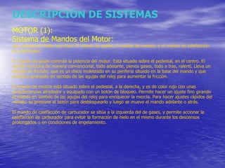 DESCRIPCIÓN DE SISTEMAS MOTOR (1): Sistema de Mandos del Motor: Los mandos de Motor son tres: El mando de gases, el mando de mezcla, y el mando de calefacción de carburador.  El mando de gases controla la potencia del motor. Está situado sobre el pedestal, en el centro. El mando funciona de manera convencional, todo adelante, plenos gases, todo a tras, ralentí. Lleva un blocaje de fricción, que es un disco moleteado en su periferia situado en la base del mando y que funciona girándolo en sentido de las agujas del reloj para aumentar la fricción. El mando de mezcla está situado sobre el pedestal, a la derecha, y es de color rojo con unas protuberancias alrededor y equipado con un botón de bloqueo. Permite hacer un ajuste fino girando el mando en sentido de las agujas del reloj para enriquecer la mezcla. Para hacer ajustes rápidos del mando, se presiona el botón para desbloquearlo y luego se mueve el mando adelante o atrás. El mando de calefacción de carburador se sitúa a la izquierda del de gases, y permite accionar la calefacción de carburador para evitar la formación de hielo en el mismo durante los descensos prolongados o en condiciones de engelamiento. 