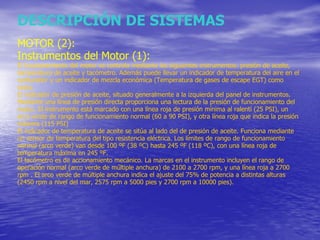 DESCRIPCIÓN DE SISTEMAS MOTOR (2): Instrumentos del Motor (1): El funcionamiento del motor se controla mediante los siguientes instrumentos: presión de aceite, temperatura de aceite y tacómetro. Además puede llevar un indicador de temperatura del aire en el carburador y un indicador de mezcla económica (Temperatura de gases de escape EGT) como extra. El indicador de presión de aceite, situado generalmente a la izquierda del panel de instrumentos. Mediante una línea de presión directa proporciona una lectura de la presión de funcionamiento del motor. El instrumento está marcado con una línea roja de presión mínima al ralentí (25 PSI), un arco verde de rango de funcionamiento normal (60 a 90 PSI), y otra línea roja que indica la presión máxima (115 PSI) El indicador de temperatura de aceite se sitúa al lado del de presión de aceite. Funciona mediante un sensor de temperatura del tipo resistencia eléctrica. Los límites de rango de funcionamiento normal (arco verde) van desde 100 ºF (38 ºC) hasta 245 ºF (118 ºC), con una línea roja de temperatura máxima en 245 ºF. El tacómetro es de accionamiento mecánico. La marcas en el instrumento incluyen el rango de operación normal (arco verde de múltiple anchura) de 2100 a 2700 rpm, y una línea roja a 2700 rpm . El arco verde de múltiple anchura indica el ajuste del 75% de potencia a distintas alturas (2450 rpm a nivel del mar, 2575 rpm a 5000 pies y 2700 rpm a 10000 pies). 