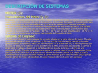 DESCRIPCIÓN DE SISTEMAS MOTOR (3): Instrumentos del Motor (y 2): El indicador de mezcla económica nos permite realizar el ajuste de mezcla en función de la altitud de vuelo a partir de la indicación del pico de temperatura de los gases de escape. El procedimiento para realizar este ajuste se verá más adelante en el curso de los aviones monomotores avanzados. Por último también dispone de un indicador de temperatura del aire en el carburador, que permite detectar las condiciones en las que se puede formar hielo en el carburador. El instrumento está marcado en incrementos de 5 ºC desde – 30 ºC a + 30 ºC, con un arco amarillo entre – 15 ºC y + 5 ºC que indica la temperatura a la que es más probable la formación de hielo.  Sistema de Engrase: El aceite para lubricar el motor procede de un carter situado en la parte inferior del motor. El aceite es arrastrado desde el carter a través de un filtro de succión hasta la bomba mecánica de aceite. Desde la bomba es conducido hasta una válvula bypass. Si el aceite está frío, la válvula permite que el aceite no pase por el radiador y vaya directamente al filtro. Si el aceite está caliente, la válvula lo dirige hacia el radiador, situado en la pantalla posterior derecha del motor, a través de una manguera flexible. El aceite a presión retorna desde el radiador hasta el carter de accesorios donde pasa por el filtro. En el filtro de aceite hay una válvula de alivio de presión que regula la presión permitiendo que el exceso de aceite retorne al carter mientras que el resto de aceite circula por las diversas partes del motor lubricándolas. El aceite residual retorna al carter por gravedad. 
