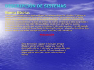 DESCRIPCIÓN DE SISTEMAS Sistema Eléctrico: El avión está equipado con un sistema eléctrico de corriente continua de 28 voltios. El sistema se alimenta de un amperímetro de 60 amperios movido por correa y de una batería de 24 voltios, situada en el lado delantero izquierdo del mamparo cortafuegos. La corriente se suministra a la mayoría de circuitos eléctricos y a todos los circuitos de aviónica a través de la barra bus principal y la barra bus de aviónica, que están interconectadas a través de un interruptor de aviónica. El bus principal lleva corriente cada vez que encendemos el interruptor principal, y no está afectado por el arranque o la utilización de una fuente de alimentación externa. La barra bus de aviónica lleva corriente siempre que ambos interruptores (Master y Aviónica) estén encendidos. PRECAUCIÓN Antes de encender o apagar el interruptor principal (Master), arrancar el motor o aplicar una fuente de alimentación externa, el interruptor de aviónica debe estar apagado para evitar cualquier daño ocasionado por el sobrevoltaje de apertura o ruptura en los equipos de aviónica. 