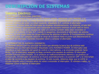 DESCRIPCIÓN DE SISTEMAS Sistema Eléctrico: EL INTERRUPTOR PRINCIPAL (MASTER) : El interruptor principal (master) es del tipo balancín partido, etiquetado como MASTER, y se enciende pulsando arriba. La mitad derecha del interruptor, etiquetada BAT, controla toda la corriente eléctrica del avión. La mitad izquierda, etiquetada ALT, controla el alternador. Normalmente, ambos lados del interruptor se emplean simultáneamente; no obstante, el lado BAT se puede encender separadamente para comprobar los equipos mientras el avión está en tierra. Para comprobar en tierra los equipos de radio y/o aviónica también debe estar encendido el interruptor de aviónica. El lado ALT, cuando lo apagamos, desconecta el alternador del sistema eléctrico. De este modo todas las cargas eléctricas las absorbe la batería. El funcionamiento continuo con el interruptor ALT apagado reducirá la carga de la batería hasta el punto que desconectará la excitación del alternador haciendo imposible volver a conectar el alternador. EL INTERRUPTOR DE AVIÓNICA (AVIONICS): La corriente eléctrica del bus principal del avión que alimenta la barra bus de aviónica está controlada por un interruptor/breaker etiquetado como AVIONICS POWER. El interruptor está situado en el lado izquierdo del panel de control e interruptores, y se enciende pulsando hacia arriba. Con el interruptor apagado no llega corriente a los equipos de aviónica. El interruptor también funciona como breaker. Si se produce un malfuncionamiento eléctrico y se produce un cortocircuito, el interruptor de aviónica se mueve automáticamente a la posición OFF y se interrumpe el paso de corriente a los equipos de aviónica. SI esto sucede, debemos dejar que se enfríe el circuito durante unos 2 minutos antes de volver a encender el interruptor. SI volviese a saltar, no debemos volver a rearmar el interruptor. 