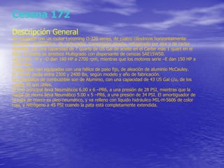 Cessna 172 Descripción General Va equipado con un motor Lycoming O-320 series, de cuatro cilíndricos horizontalmente opuestos, atmosférico, de carburador, transmisión directa, refrigerado por aire y de carter húmedo, con una capacidad de 7 quarts de US Gal de aceite en el Carter más 1 quart en el filtro. El Aceite es sintético Multigrado con dispersante de cenizas SAE15W50. Las series –H y –D dan 160 HP a 2700 rpm, mientras que los motores serie –E dan 150 HP a 2700 rpm. Todas ellas van equipadas con una hélice de paso fijo, de aleación de aluminio McCauley. El MTOW oscila entre 2300 y 2400 lbs, según modelo y año de fabricación. Los depósitos de combustible son de Aluminio, con una capacidad de 43 US Gal c/u, de los cuales 40 son útiles. El tren principal lleva Neumáticos 6.00 x 6 –PR6, a una presión de 28 PSI, mientras que la rueda de morro lleva Neumático 5.00 x 5 –PR6, a una presión de 34 PSI. El amortiguador de la pata de morro es oleo-neumático, y va relleno con líquido hidráulico MIL-H-5606 de color rojo, y Nitrógeno a 45 PSI cuando la pata está completamente extendida. 