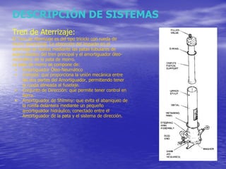 DESCRIPCIÓN DE SISTEMAS Tren de Aterrizaje: El Tren de Aterrizaje es del tipo triciclo con rueda de morro direccional. La absorción del impacto en el aterrizaje se realiza mediante las patas tubulares de acero elástico del tren principal y el amortiguador óleo-neumático de la pata de morro. La pata de morro se compone de: Amortiguador Óleo-Neumático Compás: que proporciona la unión mecánica entre las dos partes del Amortiguador, permitiendo tener la rueda alineada al fuselaje. Conjunto de Dirección: que permite tener control en tierra. Amortiguador de Shimmy: que evita el abaniqueo de la rueda delantera mediante un pequeño amortiguador hidráulico, conectado entre el Amortiguador de la pata y el sistema de dirección. 