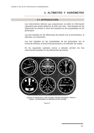 Unidad 2. Uso de los instrumentos no radioeléctricos.



                                              3. ALTÍMETRO Y VARIÓMETRO

                                    3.1. INTRODUCCIÓN
                   Los instrumentos básicos que proporcionan al piloto la información
                   necesaria para poder gobernar al avión son seis, tres basados en las
                   diferencias de presión y otros tres basados en las propiedades de los
                   giróscopos.

                   Los tres basados en las diferencias de presión son el anemómetro, el
                   altímetro y el variómetro.

                   Los tres basados en las propiedades de los giróscopos son el
                   horizonte artificial, el direccional giroscópico y el indicador de virajes.

                   En los siguientes capítulos vamos a estudiar primero los tres
                   instrumentos basados en las diferencias de presión.




                                              Figura 5




                                                                                         10
 