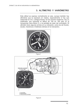 Unidad 2. Uso de los instrumentos no radioeléctricos.



                                              3. ALTÍMETRO Y VARIÓMETRO

                   Esta altitud se expresa normalmente en pies, aunque también hay
                   altímetros que la expresan en metros, especialmente si hay que
                   sobrevolar la C.E.I. (antigua Rusia). En los aviones modernos, hay un
                   codificador que transmite la altitud de 100 en 100 pies (si el
                   transponder tiene Modo C), a la pantalla de radar del controlador. El
                   altímetro tiene algunos errores en su indicación, como los de fricción,
                   escala, mecánicos e histéresis (retraso en la marcación).




                                              Figura 7




                                              Figura 8



                                                                                     13
 