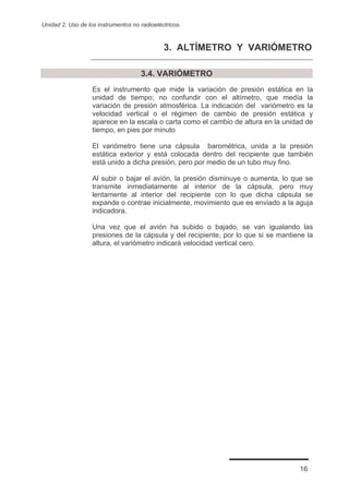 Unidad 2. Uso de los instrumentos no radioeléctricos.



                                              3. ALTÍMETRO Y VARIÓMETRO

                                     3.4. VARIÓMETRO
                   Es el instrumento que mide la variación de presión estática en la
                   unidad de tiempo; no confundir con el altímetro, que medía la
                   variación de presión atmosférica. La indicación del variómetro es la
                   velocidad vertical o el régimen de cambio de presión estática y
                   aparece en la escala o carta como el cambio de altura en la unidad de
                   tiempo, en pies por minuto

                   El variómetro tiene una cápsula barométrica, unida a la presión
                   estática exterior y está colocada dentro del recipiente que también
                   está unido a dicha presión, pero por medio de un tubo muy fino.

                   Al subir o bajar el avión, la presión disminuye o aumenta, lo que se
                   transmite inmediatamente al interior de la cápsula, pero muy
                   lentamente al interior del recipiente con lo que dicha cápsula se
                   expande o contrae inicialmente, movimiento que es enviado a la aguja
                   indicadora.

                   Una vez que el avión ha subido o bajado, se van igualando las
                   presiones de la cápsula y del recipiente, por lo que si se mantiene la
                   altura, el variómetro indicará velocidad vertical cero.




                                                                                    16
 