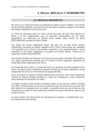 Unidad 2. Uso de los instrumentos no radioeléctricos.



                                    2. RELOJ, BRÚJULA Y TERMÓMETRO

                              2.2. BRÚJULA MAGNÉTICA

Un imán es un metal que tiene la propiedad de atraer a otros metales; si le damos
forma de barra alargada, sus extremos son dos polos, positivo y negativo y las líneas
del campo magnético van del uno al otro.

La Tierra se comporta como un imán, siendo los polos de este imán terrestre el
Norte y el Sur (magnéticos), que no coinciden exactamente con los polos
geográficos. La diferencia en grados entre ambos polos Norte, se llama
DECLINACIÓN y puede ser Este u Oeste.

Las líneas de fuerza magnéticas fluyen del polo Sur al polo Norte (ambos
magnéticos), formando el campo magnético de la Tierra. Estas líneas son paralelas
a la superficie de la Tierra en el ecuador magnético y son perpendiculares a dicha
superficie en los polos magnéticos; el ángulo que forman dichas líneas con la
superficie se llama INCLINACIÓN.

Una brújula terrestre normal tiene una carta en la que están marcados 360 grados y
una aguja superpuesta imantada que se orienta al Norte magnético siguiendo las
líneas del campo magnético de la Tierra.

La brújula del avión indica el rumbo del avión con respecto al norte magnético de la
Tierra. Se llama rumbo magnético al ángulo formado por el norte magnético y el eje
longitudinal del avión, en el sentido de las agujas del reloj.
Como la brújula no requiere energía eléctrica para funcionar, sirve como sistema de
rumbos de reserva (brújula standby) en casos de emergencia y para comprobar
otros sistemas de indicación de rumbo.

La brújula consta de dos barras imantadas unidas a una rosa de rumbos marcada
con 360º, montada sobre un pivote, que permite el giro de las barras y la rosa; todo
ello metido en un recipiente con un líquido. Los grados de la rosa de rumbos se ven
a través de un cristal; en este cristal hay marcada una raya (línea de fe), bajo la cual
se lee el rumbo.

Un gran número de instrumentos de navegación se apoyan o complementan con
las indicaciones de la brújula.




                                                                                      5
 