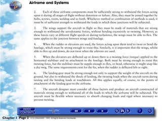 Airframe and Systems

                      2.      Each of these airframe components must be sufficiently strong to withstand the forces acting
                      upon it during all stages of flight without distortion or failure. Also, they must be joined together by
                      bolts, screws, rivets, welding and so forth. Whichever method or combination of methods is used, it
                      must be of sufficient strength to withstand the loads to which these junctions will be subjected.

                      3.      The wings support the aircraft in flight so they must be made of materials that are strong
                      enough to withstand the aerodynamic forces, without bending excessively or twisting. However, as
                      these forces vary at different flight speeds or during turbulence, the wings must be able to flex. The
                      same applies to the junction between wings and fuselage.

                      4.      When the rudder or elevators are used, the forces acting upon them tend to twist or bend the
                      fuselage, which must be strong enough to resist this. Similarly, it is important that the wings, whilst
                      able to flex up and down, do not twist when the ailerons are used.

                      5.     When the elevators are deflected up or down there is a twisting force (torque) applied to the
                      horizontal stabiliser and its attachment to the fuselage. Both must be strong enough to resist this
                      twisting force, but the stabiliser must be supple enough to flex, or bend, otherwise it might snap like
                      a dry twig. The same requirements exist for the fin, when the rudder is deflected left or right.

                      6.     The landing gear must be strong enough not only to support the weight of the aircraft on the
                      ground, but also to withstand the shock of landing, the twisting loads when the aircraft turns during
                      taxiing and the bending loads at touchdown. All this applies equally, of course, to the points of
                      attachment of the landing gear to the airframe.

                      7.      The aircraft designer must consider all these factors and produce an aircraft constructed of
                      materials strong enough to withstand all of the loads to which the airframe will be subjected. The
                      aircraft must be flexible where necessary to absorb changing loads and rigid where necessary to
                      prevent twisting.




Chapter 1 Page 2   © G LONGHURST 1999 All Rights Reserved Worldwide
 
