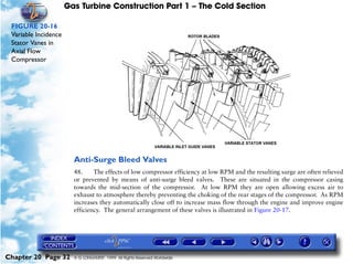 Gas Turbine Construction Part 1 – The Cold Section

 FIGURE 20-16
 Variable Incidence
 Stator Vanes in
 Axial Flow
 Compressor




                        Anti-Surge Bleed Valves
                        48.     The effects of low compressor efficiency at low RPM and the resulting surge are often relieved
                        or prevented by means of anti-surge bleed valves. These are situated in the compressor casing
                        towards the mid-section of the compressor. At low RPM they are open allowing excess air to
                        exhaust to atmosphere thereby preventing the choking of the rear stages of the compressor. As RPM
                        increases they automatically close off to increase mass flow through the engine and improve engine
                        efficiency. The general arrangement of these valves is illustrated in Figure 20-17.




Chapter 20 Page 32      © G LONGHURST 1999 All Rights Reserved Worldwide
 
