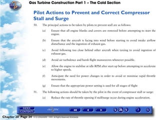 Gas Turbine Construction Part 1 – The Cold Section

                     Pilot Actions to Prevent and Correct Compressor
                     Stall and Surge
                     50.      The principal actions to be taken by pilots to prevent stall are as follows:

                              (a)       Ensure that all engine blanks and covers are removed before attempting to start the
                                        engine.

                              (b)       Ensure that the aircraft is facing into wind before starting to avoid intake airflow
                                        disturbance and the ingestion of exhaust gas.

                              (c)       Avoid following too close behind other aircraft when taxiing to avoid ingestion of
                                        exhaust gas.

                              (d)       Avoid air turbulence and harsh flight manoeuvres whenever possible.

                              (e)       Allow the engine to stabilise at idle RPM after start up before attempting to accelerate
                                        to higher speeds.

                              (f)       Anticipate the need for power changes in order to avoid or minimise rapid throttle
                                        movements.

                              (g)       Ensure that the appropriate power setting is used for all stages of flight

                     51.      The following actions should be taken by the pilot in the event of compressor stall or surge:

                              (a)       Reduce the rate of throttle opening if stall/surge occur during engine acceleration.




Chapter 20 Page 34   © G LONGHURST 1999 All Rights Reserved Worldwide
 