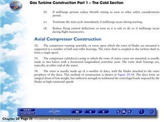 Gas Turbine Construction Part 1 – The Cold Section

                              (b)       If stall/surge persists reduce throttle setting as soon as other safety considerations
                                        permit.

                              (c)       Terminate the start cycle immediately if stall/surge occur during starting.

                              (d)       Reduce flying control deflections as soon as it is safe to do so if stall/surge occur
                                        during flight manoeuvres.

                     Axial Compressor Construction
                     52.    The compressor rotating assembly, or rotor, upon which the rows of blades are mounted is
                     supported in a number of ball and roller bearings. The rotor shaft is coupled to the turbine shaft to
                     form a single spool.

                     53.     The compressor cylindrical casing in which the rows of stator vanes are mounted, is usually
                     made in two halves with a horizontal longitudinal centreline joint. The rotor shaft bearings are,
                     typically, at either end of the stator.

                     54.     The rotor is usually made up of a number of discs, with the blades attached to the outer
                     periphery of the discs. This method of construction is shown at Figure 20-18. The discs form an
                     integral drum of low weight, but sufficient strength to withstand the centrifugal loads imposed by the
                     blades at high rotational speeds




Chapter 20 Page 35   © G LONGHURST 1999 All Rights Reserved Worldwide
 