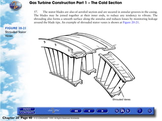 Gas Turbine Construction Part 1 – The Cold Section

                     57.    The stator blades are also of aerofoil section and are secured in annular grooves in the casing.
                     The blades may be joined together at their inner ends, to reduce any tendency to vibrate. The
                     shrouding also forms a smooth surface along the annulus and reduces losses by monitoring leakage
                     around the blade tips. An example of shrouded stator vanes is shown at Figure 20-21.

 FIGURE 20-21
 Shrouded Stator
 Vanes




Chapter 20 Page 40   © G LONGHURST 1999 All Rights Reserved Worldwide
 