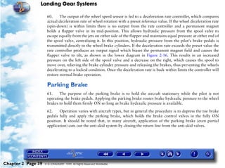 Landing Gear Systems

                     60.     The output of the wheel speed sensor is fed to a deceleration rate controller, which compares
                     actual deceleration rate of wheel rotation with a preset reference value. If the wheel deceleration rate
                     (spin-down) is within limits there is no output from the rate controller and a permanent magnet
                     holds a flapper valve in its mid-position. This allows hydraulic pressure from the spool valve to
                     escape equally from the jets on either side of the flapper and maintains equal pressure at either end of
                     the spool valve, centralising it. In this position, hydraulic pressure from the pilot's brake pedals is
                     transmitted directly to the wheel brake cylinders. If the deceleration rate exceeds the preset value the
                     rate controller produces an output signal which biases the permanent magnet field and causes the
                     flapper valve to tilt, as shown in the lower diagram in Figure 2-16. This results in an increased
                     pressure on the left side of the spool valve and a decrease on the right, which causes the spool to
                     move over, relieving the brake cylinder pressure and releasing the brakes, thus preventing the wheels
                     decelerating to a locked condition. Once the deceleration rate is back within limits the controller will
                     restore normal brake operation.

                     Parking Brake
                     61.    The purpose of the parking brake is to hold the aircraft stationary while the pilot is not
                     operating the brake pedals. Applying the parking brake routes brake hydraulic pressure to the wheel
                     brakes to hold them firmly ON so long as brake hydraulic pressure is available.

                     62.    Operation varies with aircraft types, but in general the procedure is to depress the toe brake
                     pedals fully and apply the parking brake, which holds the brake control valves in the fully ON
                     position. It should be noted that, in many aircraft, application of the parking brake (even partial
                     application) cuts out the anti-skid system by closing the return line from the anti-skid valves.




Chapter 2 Page 39   © G LONGHURST 1999 All Rights Reserved Worldwide
 