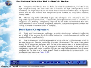 Gas Turbine Construction Part 1 – The Cold Section

                     58.    Compressor rotor blades, discs and drums are usually made of titanium, which has a very
                     high strength-to-density ratio and is thus able to withstand the high centrifugal forces whilst
                     maintaining low weight. Stator blades are usually made of steel or nickel based alloys, an important
                     feature being the need to retain high strength even when ‘notched’ by foreign object ingestion
                     damage (FOD).

                     59.     The very long blades used in high by-pass ratio fan engines have a tendency to bend and
                     ‘flap’ under high aerodynamic loads. To prevent this, a mid-span support (known as a ‘snubber’ or
                     ‘clapper’) is used, forming a strengthening ring when the fan blades are mounted on their rotor.
                     Under the effects of shock, such as FOD ingestion, bird strike, overspeed or surge these snubbers may
                     overlap each other - a condition known as ‘shingling’.

                     Multi-Spool Compressors
                     60.     Single spool compressors are used in pure jet engines, that is to say engines with no by-pass
                     air, in which all the air mass flow is heated by combustion, expanded to power the turbine and
                     accelerated by the propelling nozzle.

                     61.    Low by-pass engines are of the twin-spool type in which the first, or LP compressor creates an
                     air mass flow greater than that required by the second HP compressor. The excess airflow passes
                     around the HP compressor and mixes with the hot turbine exhaust gas, to be accelerated in the
                     propelling nozzle. The result is that the jet velocity is more closely matched to the aircraft speed
                     requirements, giving much greater propulsive efficiency, and lower fuel consumption, than the single-
                     spool pure jet. The latter type of engine is rarely found in modern aircraft. An example of a twin-
                     spool compressor is shown at Figure 20-22.




Chapter 20 Page 41   © G LONGHURST 1999 All Rights Reserved Worldwide
 