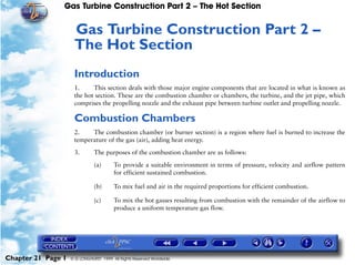 Gas Turbine Construction Part 2 – The Hot Section


                     Gas Turbine Construction Part 2 –
                     21




                     The Hot Section
                     Introduction
                     1.     This section deals with those major engine components that are located in what is known as
                     the hot section. These are the combustion chamber or chambers, the turbine, and the jet pipe, which
                     comprises the propelling nozzle and the exhaust pipe between turbine outlet and propelling nozzle.

                     Combustion Chambers
                     2.    The combustion chamber (or burner section) is a region where fuel is burned to increase the
                     temperature of the gas (air), adding heat energy.

                     3.        The purposes of the combustion chamber are as follows:

                               (a)      To provide a suitable environment in terms of pressure, velocity and airflow pattern
                                        for efficient sustained combustion.

                               (b)      To mix fuel and air in the required proportions for efficient combustion.

                               (c)      To mix the hot gasses resulting from combustion with the remainder of the airflow to
                                        produce a uniform temperature gas flow.




Chapter 21 Page 1   © G LONGHURST 1999 All Rights Reserved Worldwide
 