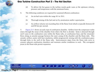 Gas Turbine Construction Part 2 – The Hot Section

                               (d)      To deliver the hot gasses to the turbine nozzle guide vanes at the optimum velocity,
                                        pressure and temperature with the minimum losses.

                     4.        The following conditions are required for sustained efficient combustion:

                               (a)      An air:fuel ratio within the range 8:1 to 30:1.

                               (b)      Thorough mixing of the fuel and air by atomisation and/or vaporisation.

                               (c)      An airflow velocity not exceeding that of the flame front which is typically between 60
                                        and 80 feet per second.

                     5.      Figure 21-1 shows an early type of combustion chamber. Airflow from the compressor outlet
                     enters through the snout of the chamber from where the flow is divided. Some is directed through
                     swirl vanes to the combustion zone within the flame tube, or combustion liner, and the remainder
                     flows along an annular passage between the outer casing of the chamber and the flame tube. This
                     annular airflow assists with heat insulation, whilst progressively mixing with the combustion gases
                     through holes in the wall of the flame tube. Interconnector pipes from the flame tube serve to
                     connect adjacent combustion chambers and maintain similar conditions in each. The corrugated
                     joints in the flame tube permit expansion.




Chapter 21 Page 2   © G LONGHURST 1999 All Rights Reserved Worldwide
 