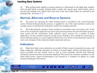 Landing Gear Systems

                     63.     With parking brake applied a warning indication is illuminated on the flight deck, together
                     with anti-skid failure warnings. Parking brakes usually only operate main wheel brakes, and in
                     aircraft with multiple main wheels often only some of the main wheel brakes are operated by the
                     parking brake. See Figure 2-17.

                     Normal, Alternate and Reserve Systems
                     64.    The power for operating the wheel braking system is provided by the aircraft hydraulic
                     system. Normal braking hydraulic pressure is supplied by one of the main hydraulic systems (for
                     example system A) and alternate braking by another (for example system B).

                     65.     The brake hydraulic system(s) always include an accumulator and a non-return valve. In the
                     event of loss of hydraulic supply the non-return valve prevents pressure loss from the brake system to
                     main system and the accumulator holds sufficient reserve pressure for a number of brake
                     applications. In many modern transport aircraft reserve braking is also available by connecting an
                     electric hydraulic pump to a reserve supply of fluid in the event of loss of main hydraulic systems. In
                     some cases emergency brake operation employs pneumatic pressure.

                     Indications
                     66.    Flight deck brake system indications are usually of brake system (accumulator) pressure, and
                     brake temperature. Warning indications of failure of normal supply and the anti-skid system are
                     always provided and may include aural as well as visual warnings. Aircraft with electronic
                     instrument systems may have tyre pressures displayed. The system has a pressure transducer in each
                     wheel which sends a signal corresponding to tyre pressure to a computer for display on a page
                     showing landing gear information.




Chapter 2 Page 40   © G LONGHURST 1999 All Rights Reserved Worldwide
 