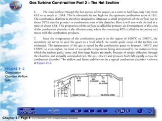 Gas Turbine Construction Part 2 – The Hot Section

                     6.      The total airflow through the hot section of the engine, as a ratio to fuel flow, may vary from
                     45:1 to as much as 130:1. This is obviously far too high for the optimum combustion ratio of 15:1.
                     The combustion chamber is therefore designed to introduce a small proportion of the airflow (up to
                     about 20%) into the primary or combustion zone of the chamber. Here it will mix with the fuel at a
                     ratio of about 15:1. This proportion of the airflow is called the primary air. Downstream of this area
                     of the combustion chamber is the dilution zone, where the remaining 80% (called the secondary air)
                     mixes with the combustion products.

                     7.     Since the temperature of the combustion gases is in the region of 1800°C to 2000°C, the
                     secondary air serves to cool the gases to a level which the nozzle guide vanes of the turbine can
                     withstand. The temperature of the gas is raised by the combustion gases to between 1000°C and
                     1500°C or even higher, the limit of acceptable temperature being determined by the materials from
                     which the turbine guide vanes and first stage blades are made. Because of steady diffusion through
                     the chamber, and virtually unimpeded exit, the gas velocity and pressure both fall slightly across the
                     combustion chamber. The airflow and flame stabilisation in a typical combustion chamber is shown
                     at Figure 21-2.

 FIGURE 21-2
 Combustion
 Chamber Airflow
 Split




Chapter 21 Page 4   © G LONGHURST 1999 All Rights Reserved Worldwide
 