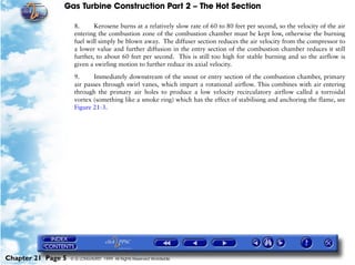 Gas Turbine Construction Part 2 – The Hot Section

                     8.      Kerosene burns at a relatively slow rate of 60 to 80 feet per second, so the velocity of the air
                     entering the combustion zone of the combustion chamber must be kept low, otherwise the burning
                     fuel will simply be blown away. The diffuser section reduces the air velocity from the compressor to
                     a lower value and further diffusion in the entry section of the combustion chamber reduces it still
                     further, to about 60 feet per second. This is still too high for stable burning and so the airflow is
                     given a swirling motion to further reduce its axial velocity.

                     9.     Immediately downstream of the snout or entry section of the combustion chamber, primary
                     air passes through swirl vanes, which impart a rotational airflow. This combines with air entering
                     through the primary air holes to produce a low velocity recirculatory airflow called a torroidal
                     vortex (something like a smoke ring) which has the effect of stabilising and anchoring the flame, see
                     Figure 21-3.




Chapter 21 Page 5   © G LONGHURST 1999 All Rights Reserved Worldwide
 