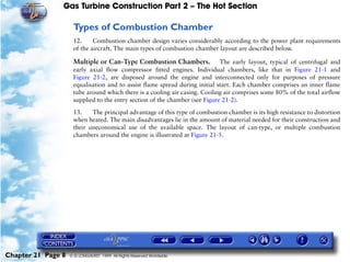 Gas Turbine Construction Part 2 – The Hot Section

                     Types of Combustion Chamber
                     12.     Combustion chamber design varies considerably according to the power plant requirements
                     of the aircraft. The main types of combustion chamber layout are described below.

                     Multiple or Can-Type Combustion Chambers.               The early layout, typical of centrifugal and
                     early axial flow compressor fitted engines. Individual chambers, like that in Figure 21-1 and
                     Figure 21-2, are disposed around the engine and interconnected only for purposes of pressure
                     equalisation and to assist flame spread during initial start. Each chamber comprises an inner flame
                     tube around which there is a cooling air casing. Cooling air comprises some 80% of the total airflow
                     supplied to the entry section of the chamber (see Figure 21-2).

                     13.    The principal advantage of this type of combustion chamber is its high resistance to distortion
                     when heated. The main disadvantages lie in the amount of material needed for their construction and
                     their uneconomical use of the available space. The layout of can-type, or multiple combustion
                     chambers around the engine is illustrated at Figure 21-5.




Chapter 21 Page 8   © G LONGHURST 1999 All Rights Reserved Worldwide
 