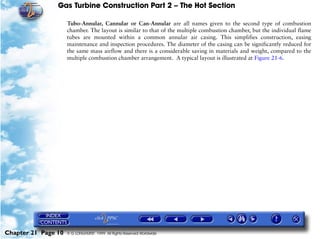 Gas Turbine Construction Part 2 – The Hot Section

                     Tubo-Annular, Cannular or Can-Annular are all names given to the second type of combustion
                     chamber. The layout is similar to that of the multiple combustion chamber, but the individual flame
                     tubes are mounted within a common annular air casing. This simplifies construction, easing
                     maintenance and inspection procedures. The diameter of the casing can be significantly reduced for
                     the same mass airflow and there is a considerable saving in materials and weight, compared to the
                     multiple combustion chamber arrangement. A typical layout is illustrated at Figure 21-6.




Chapter 21 Page 10   © G LONGHURST 1999 All Rights Reserved Worldwide
 