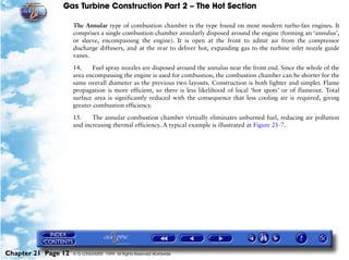 Gas Turbine Construction Part 2 – The Hot Section

                     The Annular type of combustion chamber is the type found on most modern turbo-fan engines. It
                     comprises a single combustion chamber annularly disposed around the engine (forming an ‘annulus’,
                     or sleeve, encompassing the engine). It is open at the front to admit air from the compressor
                     discharge diffusers, and at the rear to deliver hot, expanding gas to the turbine inlet nozzle guide
                     vanes.

                     14.     Fuel spray nozzles are disposed around the annulus near the front end. Since the whole of the
                     area encompassing the engine is used for combustion, the combustion chamber can be shorter for the
                     same overall diameter as the previous two layouts. Construction is both lighter and simpler. Flame
                     propagation is more efficient, so there is less likelihood of local ‘hot spots’ or of flameout. Total
                     surface area is significantly reduced with the consequence that less cooling air is required, giving
                     greater combustion efficiency.

                     15.    The annular combustion chamber virtually eliminates unburned fuel, reducing air pollution
                     and increasing thermal efficiency. A typical example is illustrated at Figure 21-7.




Chapter 21 Page 12   © G LONGHURST 1999 All Rights Reserved Worldwide
 