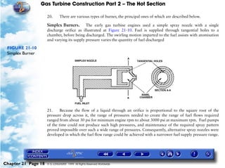 Gas Turbine Construction Part 2 – The Hot Section

                     20.      There are various types of burner, the principal ones of which are described below.

                     Simplex Burners.       The early gas turbine engines used a simple spray nozzle with a single
                     discharge orifice as illustrated at Figure 21-10. Fuel is supplied through tangential holes to a
                     chamber, before being discharged. The swirling motion imparted to the fuel assists with atomisation
                     and varying its supply pressure varies the quantity of fuel discharged

 FIGURE 21-10
 Simplex Burner




                     21.     Because the flow of a liquid through an orifice is proportional to the square root of the
                     pressure drop across it, the range of pressures needed to create the range of fuel flows required
                     ranged from about 30 psi for minimum engine rpm to about 3000 psi at maximum rpm. Fuel pumps
                     of the time could not produce such high pressures, and maintenance of the required spray pattern
                     proved impossible over such a wide range of pressures. Consequently, alternative spray nozzles were
                     developed in which the fuel flow range could be achieved with a narrower fuel supply pressure range.




Chapter 21 Page 18   © G LONGHURST 1999 All Rights Reserved Worldwide
 
