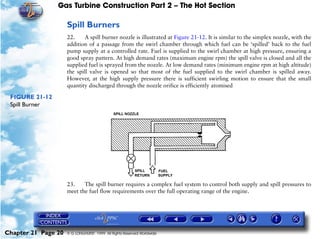 Gas Turbine Construction Part 2 – The Hot Section

                     Spill Burners
                     22.     A spill burner nozzle is illustrated at Figure 21-12. It is similar to the simplex nozzle, with the
                     addition of a passage from the swirl chamber through which fuel can be ‘spilled’ back to the fuel
                     pump supply at a controlled rate. Fuel is supplied to the swirl chamber at high pressure, ensuring a
                     good spray pattern. At high demand rates (maximum engine rpm) the spill valve is closed and all the
                     supplied fuel is sprayed from the nozzle. At low demand rates (minimum engine rpm at high altitude)
                     the spill valve is opened so that most of the fuel supplied to the swirl chamber is spilled away.
                     However, at the high supply pressure there is sufficient swirling motion to ensure that the small
                     quantity discharged through the nozzle orifice is efficiently atomised

 FIGURE 21-12
 Spill Burner




                     23.    The spill burner requires a complex fuel system to control both supply and spill pressures to
                     meet the fuel flow requirements over the full operating range of the engine.




Chapter 21 Page 20   © G LONGHURST 1999 All Rights Reserved Worldwide
 