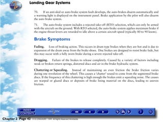 Landing Gear Systems

                     70.    If an anti-skid or auto-brake system fault develops, the auto-brakes disarm automatically and
                     a warning light is displayed on the instrument panel. Brake application by the pilot will also disarm
                     the auto brake system.

                     71.    The auto-brake system includes a rejected take-off (RTO) selection, which can only be armed
                     with the aircraft on the ground. With RTO selected, the auto-brake system applies maximum brake if
                     the engine thrust levers are retarded to idle above a certain aircraft speed (typically 80 to 90 knots).

                     Brake Symptoms
                     Fading.    Loss of braking action. This occurs in drum type brakes when they are hot and is due to
                     expansion of the drum away from the brake shoes. Disc brakes are designed to resist brake fade, but
                     this may occur with a fully worn brake during a severe rejected take-off.

                     Dragging.    Failure of the brakes to release completely. Caused by a variety of factors including
                     weak or broken return springs, distorted discs and air in the brake hydraulic system.

                     Chattering or Squealing. Instead of maintaining an even friction the brake friction varies
                     during one revolution of the wheel. This causes a ‘chatter’ sound to come from the segmented brake
                     discs. If the frequency of this chattering is high enough the brakes emit a squealing noise. The causes
                     are warped or glazed discs or deposits of brake lining material on the discs, leading to uneven
                     friction.




Chapter 2 Page 42   © G LONGHURST 1999 All Rights Reserved Worldwide
 