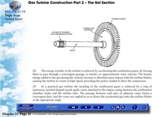 Gas Turbine Construction Part 2 – The Hot Section

 FIGURE 21-15
 Single -Stage
 Turbine Rotor




                     28.    The energy transfer in the turbine is achieved by accelerating the combustion gases, by forcing
                     them to pass through a convergent passage (a nozzle), to approximately sonic velocity. The kinetic
                     energy added to the gas during the velocity increase is absorbed upon impact with the turbine blades,
                     causing the turbine to rotate at high speed, providing the power needed to drive the compressor.

                     29.     In a practical gas turbine the nozzling of the combustion gases is achieved by a ring of
                     stationary, aerofoil shaped nozzle guide vanes attached to the engine casing between the combustion
                     chamber outlet and the turbine inlet. The passage between each pair of adjacent vanes forms a
                     convergent duct, and the vanes are angled so as to direct the accelerated gas onto the turbine blades
                     at the appropriate angle.




Chapter 21 Page 25   © G LONGHURST 1999 All Rights Reserved Worldwide
 