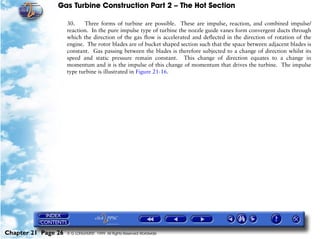 Gas Turbine Construction Part 2 – The Hot Section

                     30.    Three forms of turbine are possible. These are impulse, reaction, and combined impulse/
                     reaction. In the pure impulse type of turbine the nozzle guide vanes form convergent ducts through
                     which the direction of the gas flow is accelerated and deflected in the direction of rotation of the
                     engine. The rotor blades are of bucket shaped section such that the space between adjacent blades is
                     constant. Gas passing between the blades is therefore subjected to a change of direction whilst its
                     speed and static pressure remain constant. This change of direction equates to a change in
                     momentum and it is the impulse of this change of momentum that drives the turbine. The impulse
                     type turbine is illustrated in Figure 21-16.




Chapter 21 Page 26   © G LONGHURST 1999 All Rights Reserved Worldwide
 