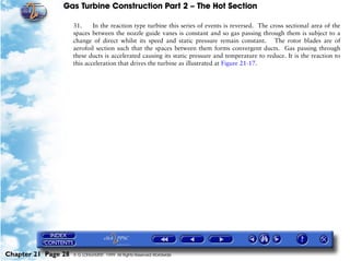 Gas Turbine Construction Part 2 – The Hot Section

                     31.     In the reaction type turbine this series of events is reversed. The cross sectional area of the
                     spaces between the nozzle guide vanes is constant and so gas passing through them is subject to a
                     change of direct whilst its speed and static pressure remain constant. The rotor blades are of
                     aerofoil section such that the spaces between them forms convergent ducts. Gas passing through
                     these ducts is accelerated causing its static pressure and temperature to reduce. It is the reaction to
                     this acceleration that drives the turbine as illustrated at Figure 21-17.




Chapter 21 Page 28   © G LONGHURST 1999 All Rights Reserved Worldwide
 