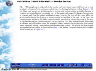 Gas Turbine Construction Part 2 – The Hot Section

                     32.     When employed in isolation both the impulse and reaction systems are inefficient and so most
                     practical turbines employ a combination of the two. In the impulse/reaction turbine (Figure 21-18)
                     the blade root sections are predominantly of impulse-type bucket section, gradually changing to
                     reaction-type aerofoil section towards the tip. In the nozzle guide vanes this change of cross section
                     is reversed such that the greatest acceleration occurs close to the roots of the vanes, whilst the
                     greatest deflection in the direction of engine rotation occurs close to the tips. In the rotors the
                     changing cross section of the blades results in mainly impulse-type energy extraction at the roots
                     gradually changing into a mainly reaction-type process at the tips. Gas passing through the rotors is
                     accelerated and deflected such that the rotational velocity imparted by the preceding nozzle guide
                     vanes is negated, leaving a more-or-less axial flow out of the turbine. The general gas flow through
                     an impulse/reaction turbine is illustrated in Figure 21-18, and the changing cross section of turbine
                     blade is illustrated at Figure 21-23.




Chapter 21 Page 30   © G LONGHURST 1999 All Rights Reserved Worldwide
 