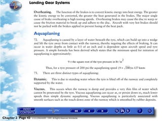 Landing Gear Systems

                     Overheating.       The function of the brakes is to convert kinetic energy into heat energy. The greater
                     the kinetic energy to be converted, the greater the heat generated in the brakes. The major single
                     cause of brake overheating is high taxiing speeds. Overheating brakes may cause the disc to warp or
                     cause the friction material to break up and adhere to the disc. Aircraft with very hot brakes should
                     not be parked with the brakes applied to prevent fusing of the heat pack.

                     Aquaplaning
                     72.     Aquaplaning is caused by a layer of water beneath the tyre, which can build up into a wedge
                     and lift the tyre away from contact with the runway, thereby negating the effects of braking. It can
                     occur in water depths as little as 0.1 of an inch and is dependent upon aircraft speed and tyre
                     pressure. A simple formula has been derived which states that the minimum speed for initiation of
                     aquaplaning is approximately:

                                                                                                                2
                                                          9 × the square root of the tyre pressure in lb ⁄ in

                                  Thus, for a tyre pressure of 200 psi the aquaplaning speed ( 9 × 200 )is 127 knots
                     73.       There are three distinct types of aquaplaning:

                     Dynamic.      This is due to standing water where the tyre is lifted off of the runway and completely
                     supported by the water.

                     Viscous.    This occurs when the runway is damp and provides a very thin film of water which
                     cannot be penetrated by the tyre. Viscous aquaplaning can occur at, or persist down to, much lower
                     speeds than simple dynamic aquaplaning. Viscous aquaplaning is particularly associated with
                     smooth surfaces such as the touch-down zone of the runway which is smoothed by rubber deposits.




Chapter 2 Page 43   © G LONGHURST 1999 All Rights Reserved Worldwide
 