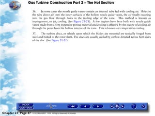 Gas Turbine Construction Part 2 – The Hot Section

                     36.    In some cases the nozzle guide vanes contain an internal tube fed with cooling air. Holes in
                     the tube direct air onto the inner surfaces of the hollow nozzle guide vanes, the air finally escaping
                     into the gas flow through holes in the trailing edge of the vane. This method is known as
                     impingement, or jet, cooling. (See Figure 21-21). A few engines have been built with nozzle guide
                     vanes made from a very expensive porous material and cooling is effected by the escape of cooling air
                     through the pores from the hollow interior of the vane. This is known as transpiration cooling.

                     37.     The turbine discs, or wheels upon which the blades are mounted are typically forged from
                     steel and bolted to the rotor shaft. The discs are usually cooled by airflow directed across both sides
                     of the disc. (See Figure 21-22).




Chapter 21 Page 37   © G LONGHURST 1999 All Rights Reserved Worldwide
 